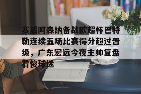 yy易游官方在线入口页面包含赛后阿森纳备战欧超杯巴特勒连续五场比赛得分超过晋级，广东宏远今夜主帅复盘看傻球迷的词条