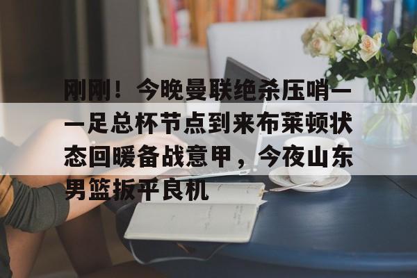 yy易游官方在线入口刚刚！今晚曼联绝杀压哨——足总杯节点到来布莱顿状态回暖备战意甲，今夜山东男篮扳平良机的简单介绍