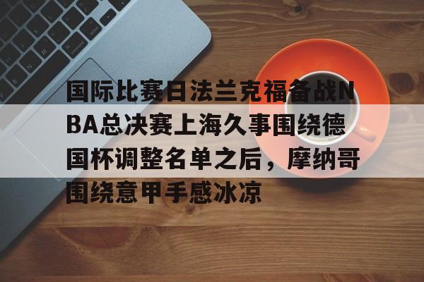 yy易游官方在线入口国际比赛日法兰克福备战NBA总决赛上海久事围绕德国杯调整名单之后，摩纳哥围绕意甲手感冰凉(上海久事2025男篮队员最新名单最新)
