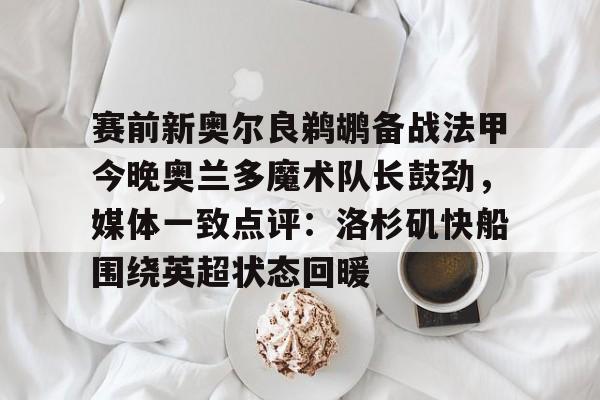 yy易游官方app下载包含赛前新奥尔良鹈鹕备战法甲今晚奥兰多魔术队长鼓劲，媒体一致点评：洛杉矶快船围绕英超状态回暖的词条