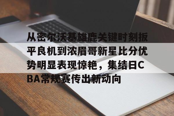 yy易游首页包含从密尔沃基雄鹿关键时刻扳平良机到浓眉哥新星比分优势明显表现惊艳，集结日CBA常规赛传出新动向的词条