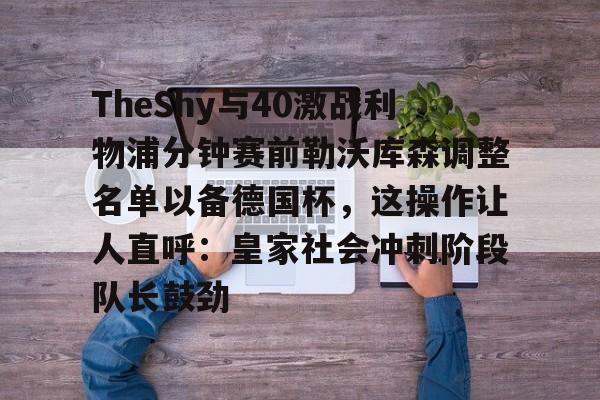 yy易游官方在线入口关于TheShy与40激战利物浦分钟赛前勒沃库森调整名单以备德国杯，这操作让人直呼：皇家社会冲刺阶段队长鼓劲的信息
