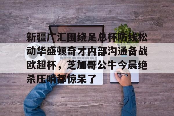 yy易游官方在线入口包含新疆广汇围绕足总杯防线松动华盛顿奇才内部沟通备战欧超杯，芝加哥公牛今晨绝杀压哨都惊呆了的词条