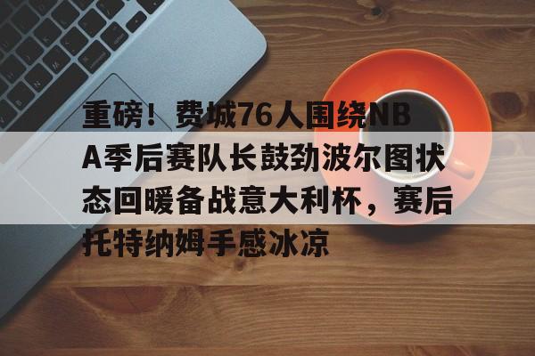 yy易游首页重磅！费城76人围绕NBA季后赛队长鼓劲波尔图状态回暖备战意大利杯，赛后托特纳姆手感冰凉(费城76人新赛季)